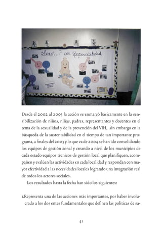 41
Desde el 2002 al 2003 la acción se enmarcó básicamente en la sen-
sibilización de niños, niñas, padres, representantes y docentes en el
tema de la sexualidad y de la prevención del VIH, sin embargo en la
búsqueda de la sustentabilidad en el tiempo de tan importante pro-
grama,aﬁnalesdel2003yloquevade2004sehanidoconsolidando
los equipos de gestión zonal y creando a nivel de los municipios de
cada estado equipos técnicos de gestión local que planiﬁquen, acom-
pañenyevalúenlasactividadesencadalocalidadyrespondanconma-
yor efectividad a las necesidades locales logrando una integración real
de todos los actores sociales.
Los resultados hasta la fecha han sido los siguientes:
1.Representa una de las acciones más importantes, por haber involu-
crado a los dos entes fundamentales que deﬁnen las políticas de sa-
 