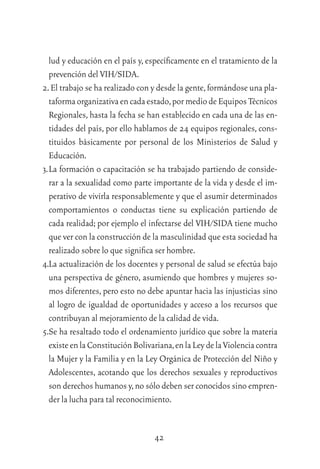 42
lud y educación en el país y, especíﬁcamente en el tratamiento de la
prevención del VIH/SIDA.
2.El trabajo se ha realizado con y desde la gente,formándose una pla-
taformaorganizativaencadaestado,pormediodeEquiposTécnicos
Regionales, hasta la fecha se han establecido en cada una de las en-
tidades del país, por ello hablamos de 24 equipos regionales, cons-
tituidos básicamente por personal de los Ministerios de Salud y
Educación.
3.La formación o capacitación se ha trabajado partiendo de conside-
rar a la sexualidad como parte importante de la vida y desde el im-
perativo de vivirla responsablemente y que el asumir determinados
comportamientos o conductas tiene su explicación partiendo de
cada realidad; por ejemplo el infectarse del VIH/SIDA tiene mucho
que ver con la construcción de la masculinidad que esta sociedad ha
realizado sobre lo que signiﬁca ser hombre.
4.La actualización de los docentes y personal de salud se efectúa bajo
una perspectiva de género, asumiendo que hombres y mujeres so-
mos diferentes, pero esto no debe apuntar hacia las injusticias sino
al logro de igualdad de oportunidades y acceso a los recursos que
contribuyan al mejoramiento de la calidad de vida.
5.Se ha resaltado todo el ordenamiento jurídico que sobre la materia
existeenlaConstituciónBolivariana,enlaLeydelaViolenciacontra
la Mujer y la Familia y en la Ley Orgánica de Protección del Niño y
Adolescentes, acotando que los derechos sexuales y reproductivos
son derechos humanos y,no sólo deben ser conocidos sino empren-
der la lucha para tal reconocimiento.
 