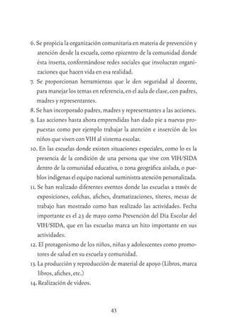43
6.Se propicia la organización comunitaria en materia de prevención y
atención desde la escuela, como epicentro de la comunidad donde
ésta inserta, conformándose redes sociales que involucran organi-
zaciones que hacen vida en esa realidad.
7. Se proporcionan herramientas que le den seguridad al docente,
para manejar los temas en referencia,en el aula de clase,con padres,
madres y representantes.
8.Se han incorporado padres,madres y representantes a las acciones.
9. Las acciones hasta ahora emprendidas han dado pie a nuevas pro-
puestas como por ejemplo trabajar la atención e inserción de los
niños que viven con VIH al sistema escolar.
10. En las escuelas donde existen situaciones especiales, como lo es la
presencia de la condición de una persona que vive con VIH/SIDA
dentro de la comunidad educativa, o zona geográﬁca aislada, o pue-
blosindígenaselequiponacionalsuministraatenciónpersonalizada.
11. Se han realizado diferentes eventos donde las escuelas a través de
exposiciones, colchas, aﬁches, dramatizaciones, títeres, mesas de
trabajo han mostrado como han realizado las actividades. Fecha
importante es el 23 de mayo como Prevención del Día Escolar del
VIH/SIDA, que en las escuelas marca un hito importante en sus
actividades.
12. El protagonismo de los niños, niñas y adolescentes como promo-
tores de salud en su escuela y comunidad.
13.La producción y reproducción de material de apoyo (Libros,marca
libros,aﬁches,etc.)
14.Realización de videos.
 
