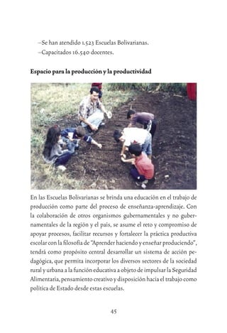 45
–Se han atendido 1.523 Escuelas Bolivarianas.
–Capacitados 16.540 docentes.
Espacio para la producción y la productividad
En las Escuelas Bolivarianas se brinda una educación en el trabajo de
producción como parte del proceso de enseñanza-aprendizaje. Con
la colaboración de otros organismos gubernamentales y no guber-
namentales de la región y el país, se asume el reto y compromiso de
apoyar procesos, facilitar recursos y fortalecer la práctica productiva
escolarconlaﬁlosofíade“Aprenderhaciendoyenseñarproduciendo”,
tendrá como propósito central desarrollar un sistema de acción pe-
dagógica, que permita incorporar los diversos sectores de la sociedad
ruralyurbanaalafuncióneducativaaobjetodeimpulsarlaSeguridad
Alimentaria,pensamiento creativo y disposición hacia el trabajo como
política de Estado desde estas escuelas.
 