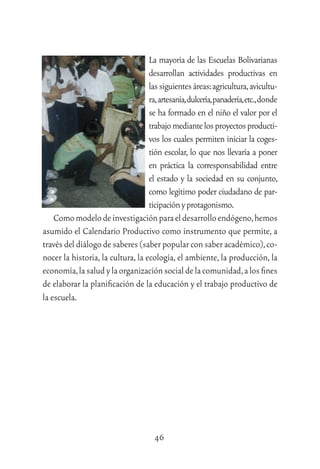 46
La mayoría de las Escuelas Bolivarianas
desarrollan actividades productivas en
lassiguientesáreas:agricultura,avicultu-
ra,artesanía,dulcería,panadería,etc.,donde
se ha formado en el niño el valor por el
trabajomediantelosproyectosproducti-
vos los cuales permiten iniciar la coges-
tión escolar, lo que nos llevaría a poner
en práctica la corresponsabilidad entre
el estado y la sociedad en su conjunto,
como legítimo poder ciudadano de par-
ticipaciónyprotagonismo.
Comomodelodeinvestigaciónparaeldesarrolloendógeno,hemos
asumido el Calendario Productivo como instrumento que permite, a
través del diálogo de saberes (saber popular con saber académico),co-
nocer la historia, la cultura, la ecología, el ambiente, la producción, la
economía,lasaludylaorganizaciónsocialdelacomunidad,alosﬁnes
de elaborar la planiﬁcación de la educación y el trabajo productivo de
la escuela.
 