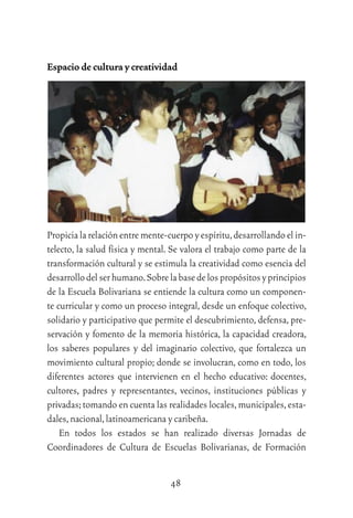48
Espacio de cultura y creatividad
Propicia la relación entre mente-cuerpo y espíritu,desarrollando el in-
telecto, la salud física y mental. Se valora el trabajo como parte de la
transformación cultural y se estimula la creatividad como esencia del
desarrollodelserhumano.Sobrelabasedelospropósitosyprincipios
de la Escuela Bolivariana se entiende la cultura como un componen-
te curricular y como un proceso integral, desde un enfoque colectivo,
solidario y participativo que permite el descubrimiento, defensa, pre-
servación y fomento de la memoria histórica, la capacidad creadora,
los saberes populares y del imaginario colectivo, que fortalezca un
movimiento cultural propio; donde se involucran, como en todo, los
diferentes actores que intervienen en el hecho educativo: docentes,
cultores, padres y representantes, vecinos, instituciones públicas y
privadas;tomando en cuenta las realidades locales,municipales,esta-
dales,nacional,latinoamericana y caribeña.
En todos los estados se han realizado diversas Jornadas de
Coordinadores de Cultura de Escuelas Bolivarianas, de Formación
 