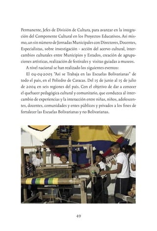49
Permanente, Jefes de División de Cultura, para avanzar en la integra-
ción del Componente Cultural en los Proyectos Educativos. Así mis-
mo,unsinnúmerodeJornadasMunicipalesconDirectores,Docentes,
Especialistas, sobre investigación - acción del acervo cultural, inter-
cambios culturales entre Municipios y Estados, creación de agrupa-
ciones artísticas,realización de festivales y visitas guiadas a museos.
A nivel nacional se han realizado los siguientes eventos:
El 04-04-2003 “Así se Trabaja en las Escuelas Bolivarianas” de
todo el país, en el Poliedro de Caracas. Del 15 de junio al 15 de julio
de 2004 en seis regiones del país. Con el objetivo de dar a conocer
el quehacer pedagógica cultural y comunitario,que conduzca al inter-
cambio de experiencias y la interacción entre niñas,niños,adolescen-
tes, docentes, comunidades y entes públicos y privados a los ﬁnes de
fortalecer las Escuelas Bolivarianas y no Bolivarianas.
Exposición artesanal de la E.B.Tintorero,estado Lara,la cual mos-
 