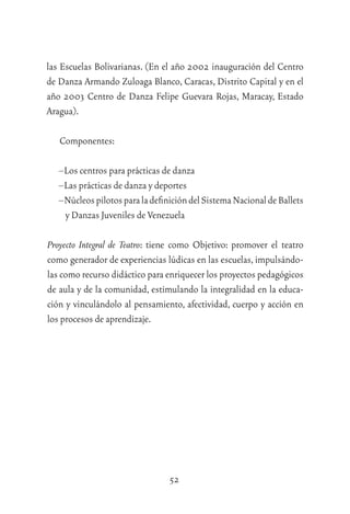 52
las Escuelas Bolivarianas. (En el año 2002 inauguración del Centro
de Danza Armando Zuloaga Blanco, Caracas, Distrito Capital y en el
año 2003 Centro de Danza Felipe Guevara Rojas, Maracay, Estado
Aragua).
Componentes:
–Los centros para prácticas de danza
–Las prácticas de danza y deportes
–NúcleospilotosparaladeﬁnicióndelSistemaNacionaldeBallets
y Danzas Juveniles de Venezuela
Proyecto Integral de Teatro: tiene como Objetivo: promover el teatro
como generador de experiencias lúdicas en las escuelas,impulsándo-
las como recurso didáctico para enriquecer los proyectos pedagógicos
de aula y de la comunidad, estimulando la integralidad en la educa-
ción y vinculándolo al pensamiento, afectividad, cuerpo y acción en
los procesos de aprendizaje.
 