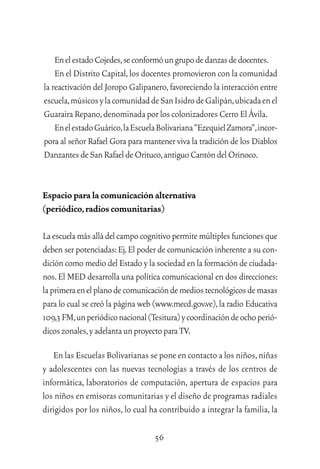 56
EnelestadoCojedes,seconformóungrupodedanzasdedocentes.
En el Distrito Capital,los docentes promovieron con la comunidad
la reactivación del Joropo Galipanero,favoreciendo la interacción entre
escuela,músicosylacomunidaddeSanIsidrodeGalipán,ubicadaenel
Guaraira Repano,denominada por los colonizadores Cerro El Ávila.
EnelestadoGuárico,laEscuelaBolivariana“EzequielZamora”,incor-
pora al señor Rafael Gora para mantener viva la tradición de los Diablos
DanzantesdeSanRafaeldeOrituco,antiguoCantóndelOrinoco.
Espacio para la comunicación alternativa
(periódico,radios comunitarias)
Laescuelamásalládelcampocognitivopermitemúltiplesfuncionesque
deben ser potenciadas:Ej.El poder de comunicación inherente a su con-
dición como medio del Estado y la sociedad en la formación de ciudada-
nos.El MED desarrolla una política comunicacional en dos direcciones:
laprimeraenelplanodecomunicacióndemediostecnológicosdemasas
para lo cual se creó la página web (www.mecd.gov.ve),la radio Educativa
109,3FM,unperiódiconacional(Tesitura)ycoordinacióndeochoperió-
dicoszonales,yadelantaunproyectoparaTV.
En las Escuelas Bolivarianas se pone en contacto a los niños,niñas
y adolescentes con las nuevas tecnologías a través de los centros de
informática, laboratorios de computación, apertura de espacios para
los niños en emisoras comunitarias y el diseño de programas radiales
dirigidos por los niños, lo cual ha contribuido a integrar la familia, la
 
