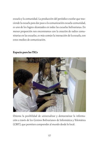 57
escuela y la comunidad.La producción del periódico escolar que tras-
ciende la escuela para dar paso a la comunicación escuela-comunidad,
es uno de los logros alcanzados en todas las escuelas bolivarianas.En
menor proporción nos encontramos con la creación de radios comu-
nitarias en las escuelas,es más común la interacción de la escuela,con
estos medios de comunicación.
Espacio para las TICs
Orienta la posibilidad de universalizar y democratizar la informa-
ción a través de los Centros Bolivarianos de Informática y Telemática
(CBIT),que permiten comprender al mundo desde lo local.
 