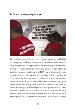 59
La Escuela como espacio para la paz
Orientado al desarrollo de los valores de paz,tolerancia y solidaridad
en los espacios escolares y su entorno,se articulan acciones preventi-
vas y de seguridad con organismos e instituciones gubernamentales,
a la vez que se desarrollan:dinámicas grupales,periódicos,talleres de
derechos humanos, estudio de la LOPNA y de la Constitución entre
alumnos, docentes y comunidad. El estudio de la derechos y deberes
constitucionales de niñas, niños y adolescentes es realizado sistemá-
ticamente en todas las Escuelas Bolivarianas como estrategia, para
desarrollar en ellos principios de convivencia,identidad colectiva e in-
dividual de arraigo y defensa del proceso social que se adelanta.Como
testimonio de esta actividad constante, el 15 de diciembre de 2003
todas las Escuelas Bolivarianas conmemoran el IV Aniversario de la
Promulgación de la Constitución Bolivariana de Venezuela, en cada
 