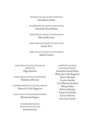 6
MINISTRO DE EDUCACIÓN Y DEPORTES
Aristóbulo Istúriz
VICEMINISTRO DE ASUNTOS EDUCATIVOS
Armando Daniel Rojas
DIRECTORA DE NIVELES Y MODALIDADES
Marianella León
DIRECTORA DE DESARROLLO EDUCATIVO
Gisela Toro
DIRECTOR DE INSTITUTOS AUTÓNOMOS
Rafael Chacón
DIRECTORA DE EDUCACIÓN INICIAL
SIMONCITO
Olga Sánchez
DIRECTORA DE ESCUELA BOLIVARIANA
Vladimira Moreno
COORDINADORA DE LICEO BOLIVARIANO
María de la Paz Regueiro
DIRECTOR DE TÉCNICA ROBINSONIANA
Rómulo Rodríguez
SISTEMA BOLIVARIANO
INCLUSIVO DE ADULTOS
Intermisiones
COMISIÓN NACIONAL
LICEO BOLIVARIANO
Armando Daniel Rojas
María de la Paz Regueiro
Eliana Naranjo
Cosme Arzolay
Luis Mariano Joubert
Mireya Salas
Nelson Sánchez
Francis González
César Ledezma
José Luis García
 