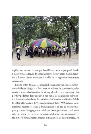 60
región, con un acto central público (Plazas, teatros, parques) donde
niños y niñas, a través de obras teatrales, foros y otras manifestacio-
nes culturales dieron a conocer al pueblo de su región tan importante
aniversario.
Enesteordendeideaslasescuelasbolivarianasvienendesarrollan-
do actividades dirigidas a fortalecer los valores de convivencia, tole-
rancia,respeto a la diversidad de ideas y a los derechos humanos.Hoy
por hoy podemos decir que el 90 por ciento de las escuelas bolivaria-
nas han realizado talleres de análisis de la Constitución Nacional de la
República Bolivariana de Venezuela,taller de la LOPNA,talleres sobre
Derechos Humanos, teatro y dramatizaciones en pro de estos princi-
pios y contra la segregación racial, carteleras, periódicos, conforma-
ción de clubes,etc.En todas estas actividades han participado docen-
tes, niños y niñas, padres, madres e integrantes de la comunidad, en
 