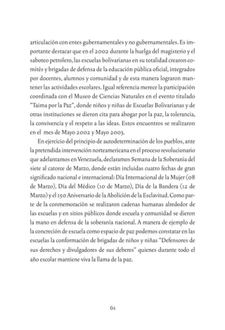 61
articulaciónconentesgubernamentalesynogubernamentales.Esim-
portante destacar que en el 2002 durante la huelga del magisterio y el
saboteopetrolero,lasescuelasbolivarianasensutotalidadcrearonco-
mités y brigadas de defensa de la educación pública oﬁcial,integrados
por docentes, alumnos y comunidad y de esta manera lograron man-
tener las actividades escolares.Igual referencia merece la participación
coordinada con el Museo de Ciencias Naturales en el evento titulado
“Taima por la Paz”,donde niños y niñas de Escuelas Bolivarianas y de
otras instituciones se dieron cita para abogar por la paz,la tolerancia,
la convivencia y el respeto a las ideas. Estos encuentros se realizaron
en el mes de Mayo 2002 y Mayo 2003.
Enejerciciodelprincipiodeautodeterminacióndelospueblos,ante
lapretendidaintervenciónnorteamericanaenelprocesorevolucionario
queadelantamosenVenezuela,declaramosSemanadelaSoberaníadel
siete al catorce de Marzo, donde están incluidas cuatro fechas de gran
signiﬁcado nacional e internacional:Día Internacional de la Mujer (08
de Marzo), Día del Médico (10 de Marzo), Día de la Bandera (12 de
Marzo)yel150AniversariodelaAbolicióndelaEsclavitud.Comopar-
te de la conmemoración se realizaron cadenas humanas alrededor de
las escuelas y en sitios públicos donde escuela y comunidad se dieron
la mano en defensa de la soberanía nacional. A manera de ejemplo de
laconcrecióndeescuelacomoespaciodepazpodemosconstatarenlas
escuelas la conformación de brigadas de niños y niñas “Defensores de
sus derechos y divulgadores de sus deberes” quienes durante todo el
año escolar mantiene viva la llama de la paz.
 