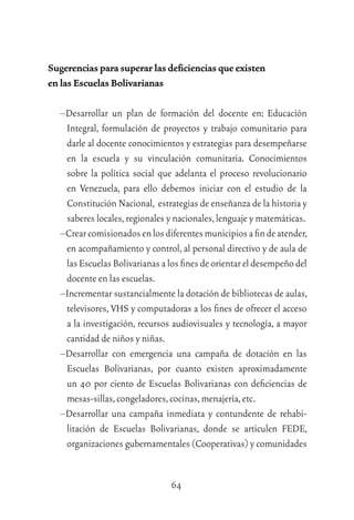 64
Sugerencias para superar las deﬁciencias que existen
en las Escuelas Bolivarianas
–Desarrollar un plan de formación del docente en: Educación
Integral, formulación de proyectos y trabajo comunitario para
darle al docente conocimientos y estrategias para desempeñarse
en la escuela y su vinculación comunitaria. Conocimientos
sobre la política social que adelanta el proceso revolucionario
en Venezuela, para ello debemos iniciar con el estudio de la
Constitución Nacional, estrategias de enseñanza de la historia y
saberes locales,regionales y nacionales,lenguaje y matemáticas.
–Crearcomisionadosenlosdiferentesmunicipiosaﬁndeatender,
en acompañamiento y control, al personal directivo y de aula de
las Escuelas Bolivarianas a los ﬁnes de orientar el desempeño del
docente en las escuelas.
–Incrementar sustancialmente la dotación de bibliotecas de aulas,
televisores, VHS y computadoras a los ﬁnes de ofrecer el acceso
a la investigación, recursos audiovisuales y tecnología, a mayor
cantidad de niños y niñas.
–Desarrollar con emergencia una campaña de dotación en las
Escuelas Bolivarianas, por cuanto existen aproximadamente
un 40 por ciento de Escuelas Bolivarianas con deﬁciencias de
mesas-sillas,congeladores,cocinas,menajería,etc.
–Desarrollar una campaña inmediata y contundente de rehabi-
litación de Escuelas Bolivarianas, donde se articulen FEDE,
organizaciones gubernamentales (Cooperativas) y comunidades
 
