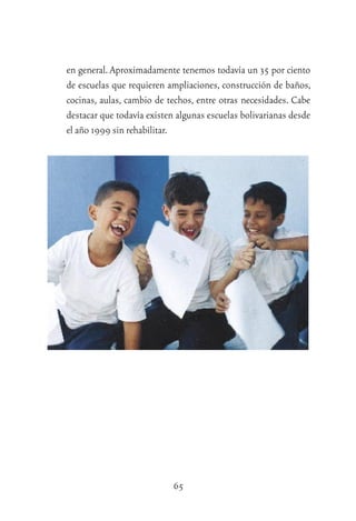 65
en general. Aproximadamente tenemos todavía un 35 por ciento
de escuelas que requieren ampliaciones, construcción de baños,
cocinas, aulas, cambio de techos, entre otras necesidades. Cabe
destacar que todavía existen algunas escuelas bolivarianas desde
el año 1999 sin rehabilitar.
 