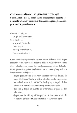 66
Conclusiones del Estudio N° 4 BID-FAPED (VE-0138)
Sistematización de las experiencias de desempeño docente de
preescolar y básica y desarrollo de una estrategia de formación
permanente para el docente
Consultor Nacional:
Grupo JM Consultores
Investigadores:
José María Seoane B.
Decci Plaz F.
Solange Hernández M.
Nancy Arrechedera M.
Comocierredeesteprocesodesistematizaciónpodemosconcluirque
la manera como trabajan los docentes de las instituciones estudiadas
tiene su fundamento en una visión-enfoque constructivista de la edu-
cación por cuanto, podemos observar que sus estrategias y acciones
educativas están dirigidas a:
–Lograrquesusalumnosconstruyansupropioprocesoalcanzando
aprendizajessigniﬁcativos,losinvestigadorespudimosconstatar
en todos los casos, la motivación, la alegría y el orgullo de los
alumnos al hablar de sus proyectos y mostrar resultados.
–Sondear y tomar en cuenta las experiencias previas de los
alumnos.
–Lograr que los niños y niñas aprendan a vivir como sujeto de
derechos,ejercitar actitudes coherentes con una vida digna.
 