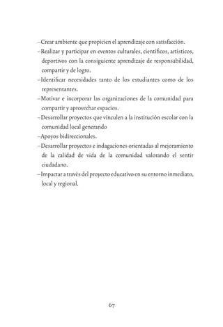 67
–Crear ambiente que propicien el aprendizaje con satisfacción.
–Realizar y participar en eventos culturales, cientíﬁcos, artísticos,
deportivos con la consiguiente aprendizaje de responsabilidad,
compartir y de logro.
–Identiﬁcar necesidades tanto de los estudiantes como de los
representantes.
–Motivar e incorporar las organizaciones de la comunidad para
compartir y aprovechar espacios.
–Desarrollar proyectos que vinculen a la institución escolar con la
comunidad local generando
–Apoyos bidireccionales.
–Desarrollar proyectos e indagaciones orientadas al mejoramiento
de la calidad de vida de la comunidad valorando el sentir
ciudadano.
–Impactaratravésdelproyectoeducativoensuentornoinmediato,
local y regional.
 