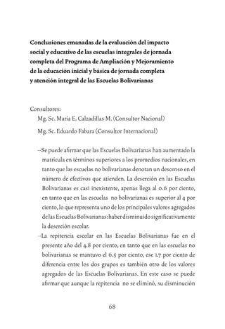 68
Conclusiones emanadas de la evaluación del impacto
social y educativo de las escuelas integrales de jornada
completa del Programa de Ampliación y Mejoramiento
de la educación inicial y básica de jornada completa
y atención integral de las Escuelas Bolivarianas
Consultores:
Mg.Sc.María E.Calzadillas M.(Consultor Nacional)
Mg.Sc.Eduardo Fabara (Consultor Internacional)
–Se puede aﬁrmar que las Escuelas Bolivarianas han aumentado la
matricula en términos superiores a los promedios nacionales,en
tanto que las escuelas no bolivarianas denotan un descenso en el
número de efectivos que atienden. La deserción en las Escuelas
Bolivarianas es casi inexistente, apenas llega al 0.6 por ciento,
en tanto que en las escuelas no bolivarianas es superior al 4 por
ciento,loquerepresentaunodelosprincipalesvaloresagregados
delasEscuelasBolivarianas:haberdisminuidosigniﬁcativamente
la deserción escolar.
–La repitencia escolar en las Escuelas Bolivarianas fue en el
presente año del 4.8 por ciento, en tanto que en las escuelas no
bolivarianas se mantuvo el 6.5 por ciento, ese 1.7 por ciento de
diferencia entre los dos grupos es también otro de los valores
agregados de las Escuelas Bolivarianas. En este caso se puede
aﬁrmar que aunque la repitencia no se eliminó, su disminución
 