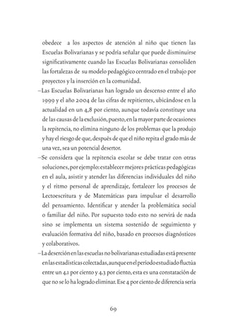 69
obedece a los aspectos de atención al niño que tienen las
Escuelas Bolivarianas y se podría señalar que puede disminuirse
signiﬁcativamente cuando las Escuelas Bolivarianas consoliden
lasfortalezasde sumodelopedagógicocentradoeneltrabajopor
proyectos y la inserción en la comunidad.
–Las Escuelas Bolivarianas han logrado un descenso entre el año
1999 y el año 2004 de las cifras de repitientes,ubicándose en la
actualidad en un 4,8 por ciento, aunque todavía constituye una
delascausasdelaexclusión,puesto,enlamayorpartedeocasiones
la repitencia,no elimina ninguno de los problemas que la produjo
yhayelriesgodeque,despuésdequeelniñorepitaelgradomásde
unavez,sea un potencial desertor.
–Se considera que la repitencia escolar se debe tratar con otras
soluciones,porejemplo:establecermejoresprácticaspedagógicas
en el aula, asistir y atender las diferencias individuales del niño
y el ritmo personal de aprendizaje, fortalecer los procesos de
Lectoescritura y de Matemáticas para impulsar el desarrollo
del pensamiento. Identiﬁcar y atender la problemática social
o familiar del niño. Por supuesto todo esto no servirá de nada
sino se implementa un sistema sostenido de seguimiento y
evaluación formativa del niño, basado en procesos diagnósticos
y colaborativos.
–Ladeserciónenlasescuelasnobolivarianasestudiadasestápresente
enlasestadísticascolectadas,aunqueenelperíodoestudiadoﬂuctúa
entre un 4.1 por ciento y 4.3 por ciento,esta es una constatación de
quenoselohalogradoeliminar.Ese4porcientodediferenciasería
 