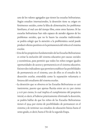 70
uno de los valores agregados que tienen las escuelas bolivarianas.
Según estudios internacionales, la deserción tiene su origen en
fenómenos sociales, como la falta de alimentación, los problemas
familiares, el mal uso del tiempo libre, entre otros factores. Si las
escuelas bolivarianas han sido capaces de atender algunos de los
problemas sociales, que no lo hacen las escuelas tradicionales
se podría colegir que la atención a la problemática social puede
producirefectospositivosenlapermanenciadelniñoenelsistema
escolar.
–UnodelospropósitosfundamentalesdelasEscuelasBolivarianas
es evitar la exclusión del sistema educativo por causas sociales
y económicas, para permitir que todos los niños tengan iguales
oportunidades de acceso y permanencia en el sistema educativo.
Existendosindicadoresquepermitenestablecerlasposibilidades
de permanencia en el sistema, uno de ellos es el estudio de la
deserción escolar, entendida como la separación voluntaria o
forzosa del estudiante del sistema escolar.
–La deserción que se observa en las Escuelas Bolivarianas es casi
inexistente, puesto que apenas ﬂuctúa entre un 0.1 por ciento
y 0.6 por ciento, lo cual implica el cumplimiento del propósito
inicial,es decir,al haberse prácticamente eliminado la deserción,
se podría hablar de que los niños de las Escuelas Bolivarianas
tienen el 99.4 por ciento de posibilidades de permanecer en el
sistema y de terminar sus estudios de educación básica hasta el
sexto grado,es decir,hasta el ﬁn de la segunda Etapa.
 