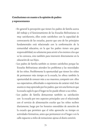 71
Conclusiones en cuanto a la opinión de padres
y representantes
–En general la percepción que tienen los padres de familia acerca
del trabajo y el funcionamiento de las Escuelas Bolivarianas es
muy satisfactorio, ellos están satisfechos con la capacidad de
convocatoria de las escuelas, puesto que uno de los principios
fundamentales está relacionado con la conformación de la
comunidad educativa, en la que los padres tienen una gran
responsabilidad,nosolamenteparaasistiraloseventosalosque
se les convoca, sino también para intervenir directamente en la
educación de sus hijos.
–Los padres de familia también se sienten satisfechos porque las
Escuelas Bolivarianas atienden los problemas y las necesidades
de los niños. Posiblemente la oportunidad que tienen los niños
de permanecer más tiempo en la escuela, les ofrece también la
oportunidad de conocer más a sus maestros,compartir con ellos
sus expectativas,diﬁcultades o experiencias de carácter vital.Este
asuntoesmuyapreciadoporlospadres,quevenunaformaenque
la escuela supla lo que el hogar no les puede ofrecer a sus niños.
–Los padres de familia demuestran también su satisfacción
con la escuela por tres aspectos principales uno el relacionado
con el servicio de alimentación escolar que los niños reciben
diariamente, luego por los horarios extendidos de atención de
la escuela que permiten que el niño aproveche su tiempo en
actividades formativas,antes que permanecer en el hogar o en la
calle expuesto a miles de tentaciones ajenas al diario convivir.
 