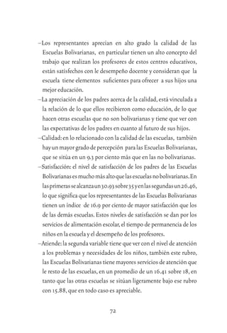 72
–Los representantes aprecian en alto grado la calidad de las
Escuelas Bolivarianas, en particular tienen un alto concepto del
trabajo que realizan los profesores de estos centros educativos,
están satisfechos con le desempeño docente y consideran que la
escuela tiene elementos suﬁcientes para ofrecer a sus hijos una
mejor educación.
–La apreciación de los padres acerca de la calidad,está vinculada a
la relación de lo que ellos recibieron como educación, de lo que
hacen otras escuelas que no son bolivarianas y tiene que ver con
las expectativas de los padres en cuanto al futuro de sus hijos.
–Calidad:en lo relacionado con la calidad de las escuelas, también
hayunmayorgradodepercepción paralasEscuelasBolivarianas,
que se sitúa en un 9.3 por ciento más que en las no bolivarianas.
–Satisfacción: el nivel de satisfacción de los padres de las Escuelas
Bolivarianasesmuchomásaltoquelasescuelasnobolivarianas.En
lasprimerassealcanzaun30.93sobre35yenlassegundasun26.46,
loquesigniﬁcaquelosrepresentantesdelasEscuelasBolivarianas
tienen un índice de 16.9 por ciento de mayor satisfacción que los
de las demás escuelas.Estos niveles de satisfacción se dan por los
servicios de alimentación escolar,el tiempo de permanencia de los
niñosenla escuela y el desempeño de losprofesores.
–Atiende:la segunda variable tiene que ver con el nivel de atención
a los problemas y necesidades de los niños, también este rubro,
lasEscuelasBolivarianastienemayoresserviciosdeatenciónque
le resto de las escuelas,en un promedio de un 16.41 sobre 18,en
tanto que las otras escuelas se sitúan ligeramente bajo ese rubro
con 15.88,que en todo caso es apreciable.
 