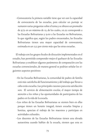73
–Convocatoria: la primera variable tiene que ver con la capacidad
de convocatoria de las escuelas, para calcular un puntaje se
sumaronvariaspreguntassobreeltemayseobtuvounpromedio
de 9.72 en un máximo de 12, de los cuales, 10.22 corresponde a
las Escuelas Bolivarianas y 9.00 a las Escuelas no Bolivarianas,
lo que signiﬁca que, según los padres encuestados, las Escuelas
Bolivarianas tienen una mayor capacidad de convocatoria,
estimada en un 13.5 por ciento más que las otras escuelas.
Eltrabajoconlosgruposfocalesdediscusiónimplementadosenel
estudio,han permitido comprender mejor el quehacer de las Escuelas
Bolivarianas y establecer algunos parámetros de comparación con las
escuelas convencionales, de manera general se podrían señalar los si-
guientes aspectos positivos:
–En las Escuelas Bolivarianas, la comunidad de padres de familia
está más satisfecha del funcionamiento y del trabajo que llevan a
caboestásescuelas.Lasprincipalesrazonesparaestasatisfacción
son: El servicio de alimentación escolar, el mayor tiempo de
atención a los niños y las oportunidades de participativa de los
padres en la vida de la escuela.
–Los niños de las Escuelas Bolivarianas se sienten bien en ellas
porque tienen un horario integral, tienen escuelas limpias y
bonitas, aprecian el trabajo de los maestros y participan en
actividades culturales.
–Los docentes de las Escuelas Bolivarianas tienen una elevada
autoestima cuando hablan de la escuela, sienten que esta es
 