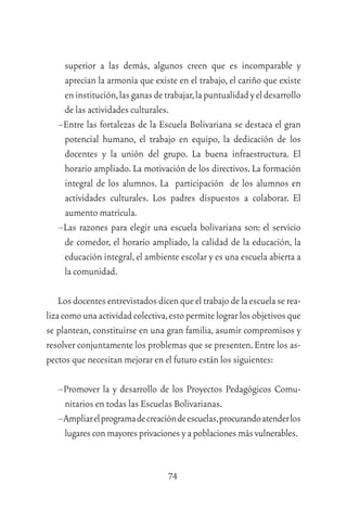 74
superior a las demás, algunos creen que es incomparable y
aprecian la armonía que existe en el trabajo, el cariño que existe
eninstitución,lasganasdetrabajar,lapuntualidadyeldesarrollo
de las actividades culturales.
–Entre las fortalezas de la Escuela Bolivariana se destaca el gran
potencial humano, el trabajo en equipo, la dedicación de los
docentes y la unión del grupo. La buena infraestructura. El
horario ampliado. La motivación de los directivos. La formación
integral de los alumnos. La participación de los alumnos en
actividades culturales. Los padres dispuestos a colaborar. El
aumento matrícula.
–Las razones para elegir una escuela bolivariana son: el servicio
de comedor, el horario ampliado, la calidad de la educación, la
educación integral,el ambiente escolar y es una escuela abierta a
la comunidad.
Losdocentesentrevistadosdicenqueeltrabajodelaescuelaserea-
lizacomounaactividadcolectiva,estopermitelograrlosobjetivosque
se plantean, constituirse en una gran familia, asumir compromisos y
resolver conjuntamente los problemas que se presenten.Entre los as-
pectos que necesitan mejorar en el futuro están los siguientes:
–Promover la y desarrollo de los Proyectos Pedagógicos Comu-
nitarios en todas las Escuelas Bolivarianas.
–Ampliarelprogramadecreacióndeescuelas,procurandoatenderlos
lugarescon mayores privaciones y a poblacionesmásvulnerables.
 