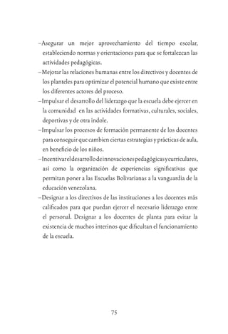 75
–Asegurar un mejor aprovechamiento del tiempo escolar,
estableciendo normas y orientaciones para que se fortalezcan las
actividades pedagógicas.
–Mejorar las relaciones humanas entre los directivos y docentes de
losplantelesparaoptimizarelpotencialhumanoqueexisteentre
los diferentes actores del proceso.
–Impulsar el desarrollo del liderazgo que la escuela debe ejercer en
la comunidad en las actividades formativas, culturales, sociales,
deportivas y de otra índole.
–Impulsar los procesos de formación permanente de los docentes
paraconseguirquecambienciertasestrategiasyprácticasdeaula,
en beneﬁcio de los niños.
–Incentivareldesarrollodeinnovacionespedagógicasycurriculares,
así como la organización de experiencias signiﬁcativas que
permitan poner a las Escuelas Bolivarianas a la vanguardia de la
educación venezolana.
–Designar a los directivos de las instituciones a los docentes más
caliﬁcados para que puedan ejercer el necesario liderazgo entre
el personal. Designar a los docentes de planta para evitar la
existencia de muchos interinos que diﬁcultan el funcionamiento
de la escuela.
 