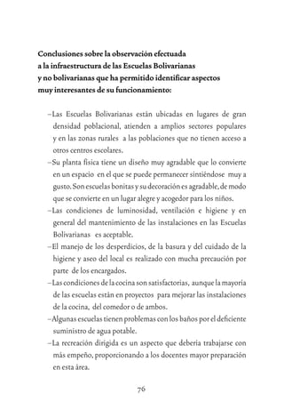76
Conclusiones sobre la observación efectuada
a la infraestructura de las Escuelas Bolivarianas
y no bolivarianas que ha permitido identiﬁcar aspectos
muy interesantes de su funcionamiento:
–Las Escuelas Bolivarianas están ubicadas en lugares de gran
densidad poblacional, atienden a amplios sectores populares
y en las zonas rurales a las poblaciones que no tienen acceso a
otros centros escolares.
–Su planta física tiene un diseño muy agradable que lo convierte
en un espacio en el que se puede permanecer sintiéndose muy a
gusto.Sonescuelasbonitasysudecoraciónesagradable,demodo
que se convierte en un lugar alegre y acogedor para los niños.
–Las condiciones de luminosidad, ventilación e higiene y en
general del mantenimiento de las instalaciones en las Escuelas
Bolivarianas es aceptable.
–El manejo de los desperdicios, de la basura y del cuidado de la
higiene y aseo del local es realizado con mucha precaución por
parte de los encargados.
–Lascondicionesdelacocinasonsatisfactorias, aunquelamayoría
de las escuelas están en proyectos para mejorar las instalaciones
de la cocina, del comedor o de ambos.
–Algunasescuelastienenproblemasconlosbañosporeldeﬁciente
suministro de agua potable.
–La recreación dirigida es un aspecto que debería trabajarse con
más empeño,proporcionando a los docentes mayor preparación
en esta área.
 