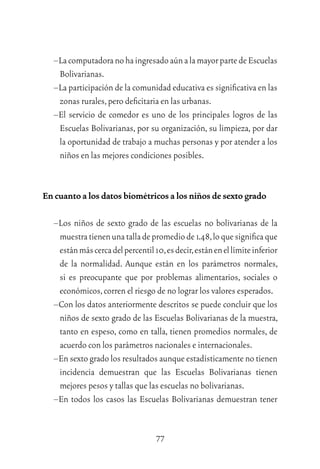 77
–LacomputadoranohaingresadoaúnalamayorpartedeEscuelas
Bolivarianas.
–La participación de la comunidad educativa es signiﬁcativa en las
zonas rurales,pero deﬁcitaria en las urbanas.
–El servicio de comedor es uno de los principales logros de las
Escuelas Bolivarianas, por su organización, su limpieza, por dar
la oportunidad de trabajo a muchas personas y por atender a los
niños en las mejores condiciones posibles.
En cuanto a los datos biométricos a los niños de sexto grado
–Los niños de sexto grado de las escuelas no bolivarianas de la
muestratienenunatalladepromediode1.48,loquesigniﬁcaque
estánmáscercadelpercentil10,esdecir,estánenellímiteinferior
de la normalidad. Aunque están en los parámetros normales,
si es preocupante que por problemas alimentarios, sociales o
económicos,corren el riesgo de no lograr los valores esperados.
–Con los datos anteriormente descritos se puede concluir que los
niños de sexto grado de las Escuelas Bolivarianas de la muestra,
tanto en espeso, como en talla, tienen promedios normales, de
acuerdo con los parámetros nacionales e internacionales.
–En sexto grado los resultados aunque estadísticamente no tienen
incidencia demuestran que las Escuelas Bolivarianas tienen
mejores pesos y tallas que las escuelas no bolivarianas.
–En todos los casos las Escuelas Bolivarianas demuestran tener
 