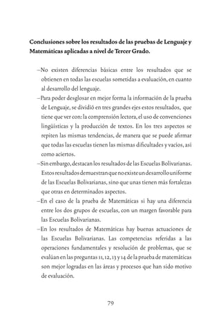 79
Conclusiones sobre los resultados de las pruebas de Lenguaje y
Matemáticas aplicadas a nivel de Tercer Grado.
–No existen diferencias básicas entre los resultados que se
obtienen en todas las escuelas sometidas a evaluación,en cuanto
al desarrollo del lenguaje.
–Para poder desglosar en mejor forma la información de la prueba
de Lenguaje,se dividió en tres grandes ejes estos resultados, que
tiene que ver con:la comprensión lectora,el uso de convenciones
lingüísticas y la producción de textos. En los tres aspectos se
repiten las mismas tendencias, de manera que se puede aﬁrmar
que todas las escuelas tienen las mismas diﬁcultades y vacíos,así
como aciertos.
–Sinembargo,destacanlosresultadosdelasEscuelasBolivarianas.
Estosresultadosdemuestranquenoexisteundesarrollouniforme
de las Escuelas Bolivarianas,sino que unas tienen más fortalezas
que otras en determinados aspectos.
–En el caso de la prueba de Matemáticas si hay una diferencia
entre los dos grupos de escuelas, con un margen favorable para
las Escuelas Bolivarianas.
–En los resultados de Matemáticas hay buenas actuaciones de
las Escuelas Bolivarianas. Las competencias referidas a las
operaciones fundamentales y resolución de problemas, que se
evalúanenlaspreguntas11,12,13y14delapruebadematemáticas
son mejor logradas en las áreas y procesos que han sido motivo
de evaluación.
 