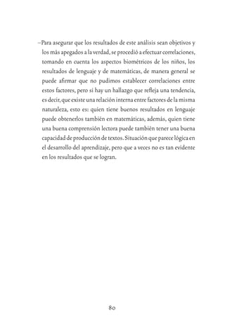 80
–Para asegurar que los resultados de este análisis sean objetivos y
losmásapegadosalaverdad,seprocedióaefectuarcorrelaciones,
tomando en cuenta los aspectos biométricos de los niños, los
resultados de lenguaje y de matemáticas, de manera general se
puede aﬁrmar que no pudimos establecer correlaciones entre
estos factores, pero si hay un hallazgo que reﬂeja una tendencia,
esdecir,queexisteunarelacióninternaentrefactoresdelamisma
naturaleza, esto es: quien tiene buenos resultados en lenguaje
puede obtenerlos también en matemáticas, además, quien tiene
una buena comprensión lectora puede también tener una buena
capacidaddeproduccióndetextos.Situaciónqueparecelógicaen
el desarrollo del aprendizaje,pero que a veces no es tan evidente
en los resultados que se logran.
 