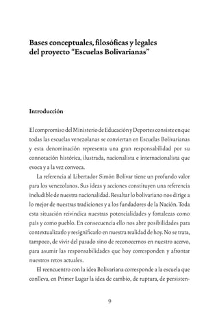 9
Bases conceptuales,ﬁlosóﬁcas y legales
del proyecto “Escuelas Bolivarianas”
Introducción
ElcompromisodelMinisteriodeEducaciónyDeportesconsisteenque
todas las escuelas venezolanas se conviertan en Escuelas Bolivarianas
y esta denominación representa una gran responsabilidad por su
connotación histórica, ilustrada, nacionalista e internacionalista que
evoca y a la vez convoca.
La referencia al Libertador Simón Bolívar tiene un profundo valor
para los venezolanos.Sus ideas y acciones constituyen una referencia
ineludibledenuestranacionalidad.Resaltarlobolivarianonosdirigea
lo mejor de nuestras tradiciones y a los fundadores de la Nación.Toda
esta situación reivindica nuestras potencialidades y fortalezas como
país y como pueblo.En consecuencia ello nos abre posibilidades para
contextualizarloyresigniﬁcarloennuestrarealidaddehoy.Nosetrata,
tampoco,de vivir del pasado sino de reconocernos en nuestro acervo,
para asumir las responsabilidades que hoy corresponden y afrontar
nuestros retos actuales.
El reencuentro con la idea Bolivariana corresponde a la escuela que
conlleva, en Primer Lugar la idea de cambio, de ruptura, de persisten-
 