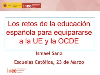 Los retos de la educación
española para equipararse
a la UE y la OCDE
Ismael Sanz
Escuelas Católica, 23 de Marzo
 