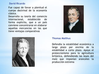 David Ricardo
Fue capaz de llevar a plenitud el
cuerpo doctrinal de la economía
clásica.
Desarrollo su teoría del comercio
internacional, establecido de
forma explicita, que a un país
conviene concentrarse en elaborar
aquellas mercancías en las que
tiene ventajas comparativas
Thomas Malthus
Defendía la estabilidad económica a
largo plazo por encima de la
estabilidad a corto plazo. Apoyo el
proteccionismo para la agricultura
británica, defendiendo las leyes del
maíz que imponían aranceles la
producción extrema
 