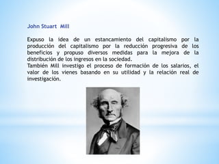 John Stuart Mill
Expuso la idea de un estancamiento del capitalismo por la
producción del capitalismo por la reducción progresiva de los
beneficios y propuso diversos medidas para la mejora de la
distribución de los ingresos en la sociedad.
También Mill investigo el proceso de formación de los salarios, el
valor de los vienes basando en su utilidad y la relación real de
investigación.
 