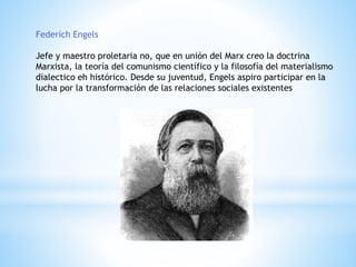 Federich Engels
Jefe y maestro proletaria no, que en unión del Marx creo la doctrina
Marxista, la teoría del comunismo científico y la filosofía del materialismo
dialectico eh histórico. Desde su juventud, Engels aspiro participar en la
lucha por la transformación de las relaciones sociales existentes
 