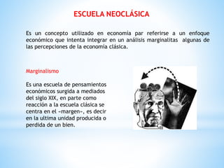 ESCUELA NEOCLÁSICA
Es un concepto utilizado en economía par referirse a un enfoque
económico que intenta integrar en un análisis marginalitas algunas de
las percepciones de la economía clásica.
Marginalismo
Es una escuela de pensamientos
económicos surgida a mediados
del siglo XIX, en parte como
reacción a la escuela clásica se
centra en el «margen», es decir
en la ultima unidad producida o
perdida de un bien.
 