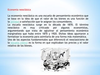 Economía neoclásica
La economía neoclásica es una escuela de pensamiento económico que
se basa en la idea de que el valor de los bienes es una función de
la utilidad o satisfacción que le asignan los consumidores.
La escuela neoclásica surge en la década de 1870. El término
neoclásico es muy criticado por algunos economistas,
argumentando que trata de aglutinar al pensamiento económico
marginalista que hubo entre 1870 y 1920. Dichas ideas apuntaron a
formalizar la economía para asimilarla de una forma más matemática.
Uno de los aspectos fundamentales que diferenció el neoclasicismo de
la escuela clásica es la forma en que explicaban los precios y el valor
relativo de los bienes.
 