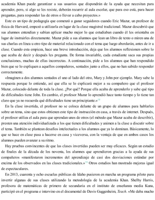 academia Khan puede garantizar a sus usuarios que dispondrán de la ayuda que necesitan para
aprender, pero, si algo se les resiste, deberán recurrir al aula escolar, que para eso está, para hacer
preguntas, para responder las de otros o llevar a cabo proyectos.»
Este es un tipo de pedagogía que comenzó a ganar seguidores cuando Eric Mazur, un profesor de
física de Harvard, empezó a utilizarla en lugar de la clase magistral tradicional. Mazur descubrió que
sus alumnos entendían y sabían aplicar mucho mejor lo que estudiaban cuando él les orientaba en
lugar de instruirles directamente. Mazur pide a sus alumnos que lean un libro de texto o miren una de
sus charlas en línea u otro tipo de material relacionado con el tema que luego abordarán, antes de ir a
clase. Cuando esta empieza, hace una breve introducción, deja que los alumnos reflexionen sobre lo
que acaba de decir y después les pregunta. De forma invariable, cada estudiante saca sus propias
conclusiones, muchas de ellas incorrectas. A continuación, pide a los alumnos que han respondido
bien que se lo expliquen a aquellos compañeros, sentados junto a ellos, que no han sabido responder
correctamente.
«Imaginen a dos alumnos sentados el uno al lado del otro, Mary y John por ejemplo. Mary sabe la
respuesta porque lo entiende, así que ella se lo explicará mejor a su compañero que el profesor
Mazur, colocado delante de toda la clase. ¿Por qué? Porque ella acaba de aprenderlo y sabe qué tipo
de dificultades tiene John. En cambio, el profesor Mazur lo aprendió hace tanto tiempo y lo tiene tan
claro que ya no recuerda qué dificultades tiene un principiante.»18
En la clase invertida, el profesor no se coloca delante de un grupo de alumnos para hablarles
sobre un tema, sino que estos obtienen este tipo de instrucción en casa, a través de internet. Después,
el profesor utiliza el aula para que aprendan unos de otros (el método que Mazur acaba de describir),
presten una atención individualizada a los que tienen dificultades y animen a la clase a discutir sobre
el tema. También se plantean desafíos intelectuales a los alumnos que ya lo dominan. Básicamente, lo
que se hace en clase pasa a hacerse en casa y viceversa, con la ventaja de que en ambos casos los
alumnos pueden avanzar a su ritmo.
Hay pruebas convincentes de que las clases invertidas pueden ser muy eficaces. Según un estudio
de finales de la década de los noventa, los alumnos que aprendieron gracias a la ayuda de sus
compañeros «manifestaron incrementos del aprendizaje de casi dos desviaciones estándar por
encima de los observados en las clases tradicionales.»19
Otros estudios han mostrado mejoras igual
de espectaculares.
En 2013, cuarenta y ocho escuelas públicas de Idaho pusieron en marcha un programa piloto para
invertir algunas de sus clases utilizando la metodología de la academia Khan. Shelby Harris,
profesora de matemáticas de primero de secundaria en el instituto de enseñanza media Kuna,
participó en el programa e intervino en el documental de Davis Guggenheim, Teach. «Me daba mucho
 