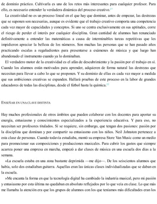 de dominio práctico. Cultivarla es uno de los retos más interesantes para cualquier profesor. Para
ello, es necesario entender la verdadera dinámica del proceso creativo.21
La creatividad no es un proceso lineal en el que hay que dominar, antes de empezar, las destrezas
que se suponen son necesarias, aunque es evidente que el trabajo creativo comporta una competencia
cada vez mayor de capacidades y conceptos. Si uno se centra exclusivamente en sus aptitudes, corre
el riesgo de perder el interés por cualquier disciplina. Gran cantidad de alumnos han renunciado
definitivamente a entender las matemáticas a causa de interminables tareas repetitivas que les
impidieron apreciar la belleza de los números. Son muchas las personas que se han pasado años
practicando escalas a regañadientes para presentarse a exámenes de música y que luego han
abandonado el instrumento cuando ya lo dominaban.
El verdadero motor de la creatividad es el afán de descubrimiento y la pasión por el trabajo en sí.
Cuando los alumnos están motivados para aprender, adquieren de forma natural las destrezas que
necesitan para llevar a cabo lo que se proponen. Y su dominio de ellas es cada vez mayor a medida
que sus ambiciones creativas se expanden. Hallará pruebas de este proceso en la labor de grandes
educadores de todas las disciplinas, desde el fútbol hasta la química.22
ENSEÑAR EN UNA CLAVE DISTINTA
Hay muchos profesionales de otros ámbitos que pueden colaborar con los docentes para aportar su
energía, entusiasmo y conocimientos especializados a la experiencia educativa. Y para eso, no
necesitan ser profesores titulados. Sí se requiere, sin embargo, que tengan dos pasiones: pasión por
la disciplina que dominan y por compartir su entusiasmo con los niños. Neil Johnston pertenece a
esta clase de personas. Cuando todavía estudiaba, montó su empresa Store Van Music como un medio
para promocionar sus composiciones y producciones musicales. Para cubrir los gastos que siempre
acarrea poner una empresa en marcha, empezó a dar clases de música en una escuela dos días a la
semana.
«La escuela estaba en una zona bastante deprimida —me dijo—. De los seiscientos alumnos que
había, solo dos estudiaban guitarra. Aquellas eran las únicas clases individualizadas que se daban en
la escuela.
»Me encanta la forma en que la tecnología digital ha cambiado la industria musical, pero mi pasión
y entusiasmo por esta última no quedaban en absoluto reflejados por lo que veía en clase. Lo que más
me llamaba la atención era que los grupos de alumnos con los que teníamos más dificultades eran los
 