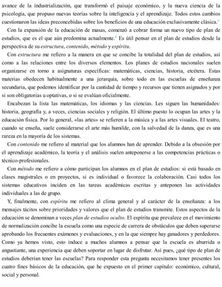 avance de la industrialización, que transformó el paisaje económico, y la nueva ciencia de la
psicología, que propuso nuevas teorías sobre la inteligencia y el aprendizaje. Todos estos cambios
cuestionaron las ideas preconcebidas sobre los beneficios de una educación exclusivamente clásica.5
Con la expansión de la educación de masas, comenzó a cobrar forma un nuevo tipo de plan de
estudios, que es el que aún predomina actualmente.6
Es útil pensar en el plan de estudios desde la
perspectiva de su estructura, contenido, método y espíritu.
Con estructura me refiero a la manera en que se concibe la totalidad del plan de estudios, así
como a las relaciones entre los diversos elementos. Los planes de estudios nacionales suelen
organizarse en torno a asignaturas específicas: matemáticas, ciencias, historia, etcétera. Estas
materias obedecen habitualmente a una jerarquía, sobre todo en las escuelas de enseñanza
secundaria, que podemos identificar por la cantidad de tiempo y recursos que tienen asignados y por
si son obligatorias u optativas, o si se evalúan oficialmente.
Encabezan la lista las matemáticas, los idiomas y las ciencias. Les siguen las humanidades:
historia, geografía y, a veces, ciencias sociales y religión. El último puesto lo ocupan las artes y la
educación física. Por lo general, «las artes» se refieren a la música y a las artes visuales. El teatro,
cuando se enseña, suele considerarse el arte más humilde, con la salvedad de la danza, que es una
rareza en la mayoría de los sistemas.
Con contenido me refiero al material que los alumnos han de aprender. Debido a la obsesión por
el aprendizaje académico, la teoría y el análisis suelen anteponerse a las competencias prácticas o
técnico-profesionales.
Con método me refiero a cómo participan los alumnos en el plan de estudios: si está basado en
clases magistrales o en proyectos, si es individual o favorece la colaboración. Casi todos los
sistemas educativos inciden en las tareas académicas escritas y anteponen las actividades
individuales a las de grupo.
Y, finalmente, con espíritu me refiero al clima general y al carácter de la enseñanza: a los
mensajes tácitos sobre prioridades y valores que el plan de estudios transmite. Estos aspectos de la
educación se denominan a veces plan de estudios oculto. El espíritu que prevalece en el movimiento
de normalización concibe la escuela como una especie de carrera de obstáculos que deben superarse
aprobando los frecuentes exámenes y evaluaciones, y en la que siempre hay ganadores y perdedores.
Como ya hemos visto, esto induce a muchos alumnos a pensar que la escuela es aburrida o
angustiante, una experiencia que deben soportar en lugar de disfrutar. Así pues, ¿qué tipo de plan de
estudios deberían tener las escuelas? Para responder esta pregunta necesitamos tener presentes los
cuatro fines básicos de la educación, que he expuesto en el primer capítulo: económico, cultural,
social y personal.
 