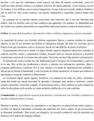 desafíos a los que nos enfrentamos como especie son fruto de nuestra creatividad, como los
conflictos entre distintas culturas y el maltrato colectivo del medio ambiente. A este respecto, no son
los lemures ni los delfines, con su escasa imaginación, los que están provocando cambios climáticos
con su estilo de vida; somos nosotros, con nuestra imaginación y capacidad creativa mucho más
ricas.
La respuesta no es reprimir nuestra creatividad, sino cultivarla más y con una finalidad más
amplia. Ante los desafíos cada vez más complejos que aguardan a los alumnos, es fundamental que
las escuelas les ayuden a desarrollar sus capacidades únicas para pensar y actuar de forma creativa.
Crítica: la capacidad de analizar información e ideas y elaborar argumentos y juicios razonados
La capacidad de pensar con claridad, elaborar argumentos lógicos y sopesar pruebas de manera
objetiva es uno de los atributos que definen la inteligencia humana. De todas las lecciones que la
historia tiene que enseñarnos, esta es, al parecer, una de las más difíciles de poner en práctica.
El pensamiento crítico no se limita a la lógica formal; requiere interpretar intenciones, entender el
contexto, percibir valores y sentimientos velados, discernir motivos, detectar prejuicios y presentar
conclusiones concisas de las formas más adecuadas. Para todo esto hace falta práctica y preparación.
El pensamiento crítico siempre ha sido fundamental para el progreso de la humanidad; y cada vez
lo es más. Hoy en día nos bombardean a diestro y siniestro con información, opiniones, ideas y
campañas publicitarias y políticas. Por sí sola, internet es la fuente de información más extendida y
ubicua que ha ideado la humanidad, y está creciendo de forma exponencial, al tiempo que también se
incrementa el riesgo de confusión y ofuscamiento.
La revolución digital aporta ingentes beneficios a la educación de todos los niños. Asimismo,
jamás han tenido una mayor necesidad de aprender a distinguir entre hechos y opiniones, sentido
común y sinsentido, sinceridad y engaño. El pensamiento claro y crítico debería ser parte integral de
todas las disciplinas en la escuela, así como un hábito establecido en la vida cotidiana.
Comunicación: la capacidad de expresar pensamientos y sentimientos con claridad y confianza en
una diversidad de medios y formas
Dominar la lectura, la escritura y las matemáticas es un imperativo en educación que todos aceptan, y
así debe ser. Igual de importante es fomentar una expresión oral clara y segura, lo que en ocasiones
se denomina «oralidad».7
Hoy en día, por desgracia, las escuelas cometen el error de descuidar las
destrezas en el ámbito del lenguaje hablado.
 