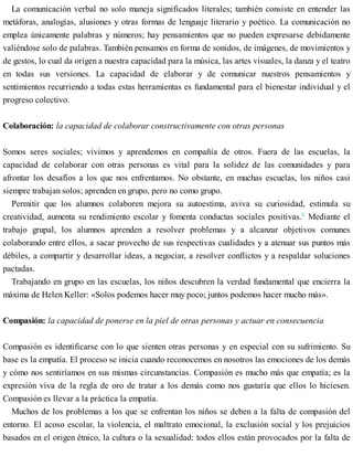 La comunicación verbal no solo maneja significados literales; también consiste en entender las
metáforas, analogías, alusiones y otras formas de lenguaje literario y poético. La comunicación no
emplea únicamente palabras y números; hay pensamientos que no pueden expresarse debidamente
valiéndose solo de palabras. También pensamos en forma de sonidos, de imágenes, de movimientos y
de gestos, lo cual da origen a nuestra capacidad para la música, las artes visuales, la danza y el teatro
en todas sus versiones. La capacidad de elaborar y de comunicar nuestros pensamientos y
sentimientos recurriendo a todas estas herramientas es fundamental para el bienestar individual y el
progreso colectivo.
Colaboración: la capacidad de colaborar constructivamente con otras personas
Somos seres sociales; vivimos y aprendemos en compañía de otros. Fuera de las escuelas, la
capacidad de colaborar con otras personas es vital para la solidez de las comunidades y para
afrontar los desafíos a los que nos enfrentamos. No obstante, en muchas escuelas, los niños casi
siempre trabajan solos; aprenden en grupo, pero no como grupo.
Permitir que los alumnos colaboren mejora su autoestima, aviva su curiosidad, estimula su
creatividad, aumenta su rendimiento escolar y fomenta conductas sociales positivas.8
Mediante el
trabajo grupal, los alumnos aprenden a resolver problemas y a alcanzar objetivos comunes
colaborando entre ellos, a sacar provecho de sus respectivas cualidades y a atenuar sus puntos más
débiles, a compartir y desarrollar ideas, a negociar, a resolver conflictos y a respaldar soluciones
pactadas.
Trabajando en grupo en las escuelas, los niños descubren la verdad fundamental que encierra la
máxima de Helen Keller: «Solos podemos hacer muy poco; juntos podemos hacer mucho más».
Compasión: la capacidad de ponerse en la piel de otras personas y actuar en consecuencia
Compasión es identificarse con lo que sienten otras personas y en especial con su sufrimiento. Su
base es la empatía. El proceso se inicia cuando reconocemos en nosotros las emociones de los demás
y cómo nos sentiríamos en sus mismas circunstancias. Compasión es mucho más que empatía; es la
expresión viva de la regla de oro de tratar a los demás como nos gustaría que ellos lo hiciesen.
Compasión es llevar a la práctica la empatía.
Muchos de los problemas a los que se enfrentan los niños se deben a la falta de compasión del
entorno. El acoso escolar, la violencia, el maltrato emocional, la exclusión social y los prejuicios
basados en el origen étnico, la cultura o la sexualidad: todos ellos están provocados por la falta de
 