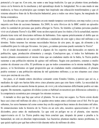 potencial y lo que no. Con esto, me sumo a una larga tradición. Lo que yo planteo tiene profundas
raíces en la historia de la enseñanza y del aprendizaje desde la Antigüedad. No es una moda ni una
tendencia; se basa en principios que siempre han inspirado una educación transformadora y que el
sistema educativo fruto de la Revolución Industrial, pese a todos sus otros logros, ha marginado de
forma sistemática.
Los desafíos a los que nos enfrentamos en este mundo tampoco son teóricos; son muy reales y en su
mayoría son fruto de acciones humanas. En 2009, la serie Horizon de la BBC emitió un episodio
sobre la cantidad de personas que podría albergar la Tierra. Se titulaba «¿Cuántas personas pueden
vivir en el planeta Tierra?» (La BBC tiene un don especial para los títulos.) En la actualidad, nuestro
planeta tiene siete mil doscientos millones de habitantes. Esto supone prácticamente el doble que en
1970, y vamos camino de ser nueve mil millones a mediados de este siglo y doce mil millones a su
término. Todos tenemos las mismas necesidades básicas de aire puro, de agua, de alimento y de
combustible para la vida que llevamos. Así pues, ¿a cuántas personas puede sustentar la Tierra?
En el citado documental se consultó a algunos de los expertos más destacados en materia de
población, agua, producción alimentaria y energía. Concluyeron que, si todos los habitantes de
nuestro planeta consumieran al mismo ritmo que un ciudadano medio de la India, la Tierra podría
sustentar a una población máxima de quince mil millones. Según este parámetro, estamos a medio
camino de alcanzar esa cifra. El problema es que no todos consumimos en la misma medida. Según
parece, si lo hiciéramos en igual proporción que un ciudadano medio estadounidense, el planeta
podría sostener a una población máxima de mil quinientos millones; y ya nos situamos casi cinco
veces por encima de esa cifra.
Así pues, si el mundo entero decidiese consumir como Estados Unidos, y parece que así es, a
mediados de siglo nos harían falta otros cinco planetas para que esto fuera viable. La necesidad de
un cambio radical en nuestra forma de pensar, de vivir y de relacionarnos difícilmente podría ser más
urgente. De momento, seguimos divididos (como es habitual en nosotros) por diferencias culturales y
la competencia económica por conseguir los mismos recursos.
A menudo se dice que hay que salvar el planeta. Yo no estoy tan seguro. La Tierra existe desde
hace casi cinco mil millones de años y le quedan otros tantos antes colisionar con el Sol. Por lo que
sabemos, los seres humanos tal como somos hoy en día surgieron hace menos de doscientos mil años.
Si enmarcásemos toda la historia de la Tierra en un solo año, nosotros apareceríamos el 31 de
diciembre, poco antes de medianoche. Lo que está en peligro no es el planeta, sino nuestra
supervivencia en él. La Tierra podría muy bien concluir que, después de poner a prueba a la
humanidad, no está en absoluto impresionada. Las bacterias plantean muchos menos problemas, lo
que quizá explica por qué han sobrevivido durante miles de millones de años.
 