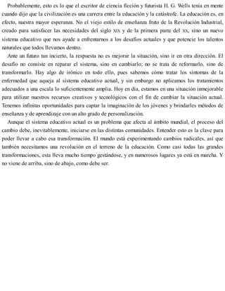 Probablemente, esto es lo que el escritor de ciencia ficción y futurista H. G. Wells tenía en mente
cuando dijo que la civilización es una carrera entre la educación y la catástrofe. La educación es, en
efecto, nuestra mayor esperanza. No el viejo estilo de enseñanza fruto de la Revolución Industrial,
creado para satisfacer las necesidades del siglo XIX y de la primera parte del XX, sino un nuevo
sistema educativo que nos ayude a enfrentarnos a los desafíos actuales y que potencie los talentos
naturales que todos llevamos dentro.
Ante un futuro tan incierto, la respuesta no es mejorar la situación, sino ir en otra dirección. El
desafío no consiste en reparar el sistema, sino en cambiarlo; no se trata de reformarlo, sino de
transformarlo. Hay algo de irónico en todo ello, pues sabemos cómo tratar los síntomas de la
enfermedad que aqueja al sistema educativo actual, y sin embargo no aplicamos los tratamientos
adecuados a una escala lo suficientemente amplia. Hoy en día, estamos en una situación inmejorable
para utilizar nuestros recursos creativos y tecnológicos con el fin de cambiar la situación actual.
Tenemos infinitas oportunidades para captar la imaginación de los jóvenes y brindarles métodos de
enseñanza y de aprendizaje con un alto grado de personalización.
Aunque el sistema educativo actual es un problema que afecta al ámbito mundial, el proceso del
cambio debe, inevitablemente, iniciarse en las distintas comunidades. Entender esto es la clave para
poder llevar a cabo esa transformación. El mundo está experimentando cambios radicales, así que
también necesitamos una revolución en el terreno de la educación. Como casi todas las grandes
transformaciones, esta lleva mucho tiempo gestándose, y en numerosos lugares ya está en marcha. Y
no viene de arriba, sino de abajo, como debe ser.
 