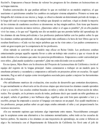 ficción?». Empezaron a buscar formas de valorar los progresos de los alumnos en lectoescritura en
su lengua materna.
Estaban convencidos de que podían utilizar lo que en realidad es un modelo empírico, el que
usaríamos si quisiéramos estudiar los cambios en cualquier sistema adaptativo. Primero se toma una
fotografía del sistema en sus inicios y, luego, se observa durante un determinado período de tiempo, a
lo largo del cual se recogen muestras de trabajo que después se analizan. «Aquí es donde la mayoría
de los sistemas de cuadernos escolares se desmorona: no hay ningún análisis. Este tiene que basarse
en principios: necesita un marco teórico. ¿Queremos saber si el agua es potable? ¿Si en ella pueden
vivir las ranas, o lo que sea? Vygotsky nos dio un modelo que nos permite hablar del aprendizaje de
los alumnos de una forma polivalente.» Los profesores pudieron hablar con los padres sobre lo que
los alumnos estaban aprendiendo. «Está adquiriendo más confianza a la hora de leer libros que no le
resultan familiares.» «Cada vez lee mejor palabras que no ha visto antes.» Los padres comenzaron a
sentir un gran respeto por la competencia de los profesores.
«Este método se convirtió en un modelo muy eficaz en Reino Unido. Los profesores estaban
entusiasmados porque aquello suponía llevar a cabo un trabajo más creativo y que se viesen de un
modo distinto a los alumnos que antes les parecían problemáticos. Empezaron a sentir curiosidad por
esos niños. ¿Qué puede ayudarles a aprender? ¿Qué me están diciendo con su actitud?»
En esa época, Myra Barrs era la directora del Proyecto de Lectoescritura de California e invitó al
equipo del registro de la lengua principal. Juntos comenzaron a trabajar en un modelo para la
enseñanza primaria y secundaria y empezaron a utilizarlo en proyectos piloto en escuelas. En aquel
momento, Peg se unió al equipo como investigadora asociada para ayudar a mejorar las herramientas
de evaluación.
«No utilizábamos matrices de evaluación, sino escalas de desarrollo que contenían descriptores,
lo que normalmente se observaría en las diversas etapas que atraviesan los alumnos cuando aprenden
a leer y a escribir. Las escalas estaban basadas en miles y miles de horas de observación de niños
reales. Por ejemplo, en la primera escala de todas, podíamos decir que cuando un niño garabatea en
un papel, señala el garabato y nos balbucea algo, significa que está listo para aprender a leer y a
escribir, porque ha empezado a asociar el lenguaje con marcas en un papel. Eso ayudó muchísimo a
los profesores, porque podían saber en qué etapa estaba entrando el niño y así proporcionarle los
recursos necesarios.
»En ese momento supimos que teníamos algo importante entre manos. Necesitábamos conseguir
que lo aceptaran como una alternativa a los exámenes normalizados, sobre todo en las escuelas de
barrios pobres. Se muestra a los alumnos en una trayectoria de aprendizaje, no como si fallaran en
algo.» Su insistencia con el Departamento de Educación de California les llevó ante el jefe de
 