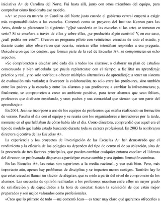 iniciativa A+ de Carolina del Norte. Fui hasta allí, junto con otros miembros del equipo, para
comprobar cómo funcionaba ese modelo.
»A+ se puso en marcha en Carolina del Norte justo cuando el gobierno central empezó a exigir
más responsabilidades a las escuelas. Comenzó como un proyecto del Instituto Keenan para las
Artes, donde se plantearon lo siguiente: “¿Qué sucedería en las escuelas si las artes se tomaran en
serio? Si se enseñara a través de ellas y sobre ellas, ¿se produciría algún cambio? Y, en ese caso,
¿cuál podría ser este?”. Crearon un programa piloto con veinticinco escuelas de todo el estado, y
durante cuatro años observaron qué ocurría, mientras ellas intentaban responder a esa pregunta.
Descubrieron que los centros, que forman parte de la red de Escuelas A+, se comprometen en ocho
aspectos.
»Se comprometen a enseñar arte cada día a todos los alumnos; a elaborar un plan de estudios
consensuado y bien articulado que pueda replantearse con el tiempo; a facilitar un aprendizaje
práctico y real, y no solo teórico; a ofrecer múltiples alternativas de aprendizaje; a tener un sistema
de evaluación más variado; a favorecer la colaboración, no solo entre los profesores, sino también
entre los padres y la escuela y entre los alumnos y sus profesores; a cambiar la infraestructura; y,
finalmente, se comprometen a crear un ambiente positivo, para tener alumnos que sean felices,
profesores que disfruten enseñando, y unos padres y una comunidad que sientan que son parte del
aprendizaje.»
En 2001, Jean se incorporó a uno de los equipos de profesores que estaba realizando su formación
de verano. Pasaba el día con el equipo y se reunía con los organizadores e instructores por la tarde,
momento en el que hablaban de cómo había ido el día. Como directora, comprendió que aquel era el
tipo de modelo que había estado buscando durante toda su carrera profesional. En 2003 la nombraron
directora ejecutiva de las Escuelas A+.
La experiencia y los proyectos de investigación de las Escuelas A+ han demostrado que el
rendimiento y la eficacia de los colegios no dependen del tipo de centro ni de su ubicación, sino de
la presencia de tres factores principales, que pueden cambiar cualquier entorno escolar: el liderato
del director, un profesorado dispuesto a participar en ese cambio y una óptima formación continua.
En las Escuelas A+, las notas son superiores a la media nacional, y eso está bien. Pero, más
importante aún, apenas hay problemas de disciplina y se imparten menos castigos. También hay lo
que estas escuelas llaman un «factor de alegría», que se mide a partir del nivel de compromiso de los
alumnos. Las encuestas de opinión realizadas a los profesores muestran entre ellos un mayor grado
de satisfacción y de capacidades a la hora de enseñar; tienen la sensación de que están mejor
preparados y son mejor valorados como profesionales.
«Creo que lo primero de todo —me comentó Jean— es tener muy claro qué queremos ofrecerles a
 