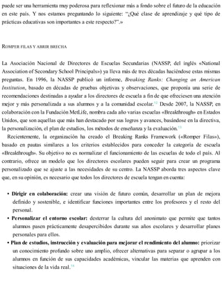 puede ser una herramienta muy poderosa para reflexionar más a fondo sobre el futuro de la educación
en este país. Y nos estamos preguntando lo siguiente: “¿Qué clase de aprendizaje y qué tipo de
prácticas educativas son importantes a este respecto?”.»
ROMPER FILAS Y ABRIR BRECHA
La Asociación Nacional de Directores de Escuelas Secundarias (NASSP, del inglés «National
Association of Secondary School Principals») ya lleva más de tres décadas haciéndose estas mismas
preguntas. En 1996, la NASSP publicó un informe, Breaking Ranks: Changing an American
Institution, basado en décadas de pruebas objetivas y observaciones, que proponía una serie de
recomendaciones destinadas a ayudar a los directores de escuela a fin de que ofreciesen una atención
mejor y más personalizada a sus alumnos y a la comunidad escolar.12
Desde 2007, la NASSP, en
colaboración con la Fundación MetLife, nombra cada año varias escuelas «Breakthrough» en Estados
Unidos, que son aquellas que más han destacado por sus logros y avances, basándose en la directiva,
la personalización, el plan de estudios, los métodos de enseñanza y la evaluación.13
Recientemente, la organización ha creado el Breaking Ranks Framework («Romper Filas»),
basado en pautas similares a los criterios establecidos para conceder la categoría de escuela
«Breakthrough». Su objetivo no es normalizar el funcionamiento de las escuelas de todo el país. Al
contrario, ofrece un modelo que los directores escolares pueden seguir para crear un programa
personalizado que se ajuste a las necesidades de su centro. La NASSP aborda tres aspectos clave
que, en su opinión, es necesario que todos los directores de escuela tengan en cuenta:
• Dirigir en colaboración: crear una visión de futuro común, desarrollar un plan de mejora
definido y sostenible, e identificar funciones importantes entre los profesores y el resto del
personal.
• Personalizar el entorno escolar: desterrar la cultura del anonimato que permite que tantos
alumnos pasen prácticamente desapercibidos durante sus años escolares y desarrollar planes
personales para ellos.
• Plan de estudios, instrucción y evaluación para mejorar el rendimiento del alumno: priorizar
un conocimiento profundo sobre uno amplio, ofrecer alternativas para separar o agrupar a los
alumnos en función de sus capacidades académicas, vincular las materias que aprenden con
situaciones de la vida real.14
 