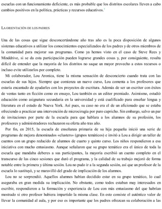 escuelas con un funcionamiento deficiente, es más probable que los distritos escolares lleven a cabo
cambios positivos en la política, prácticas y recursos educativos.7
LA ORIENTACIÓN DE LOS PADRES
Una de las cosas que sigue desconcertándome año tras año es la poca disposición de algunos
sistemas educativos a utilizar los conocimientos especializados de los padres y de otros miembros de
la comunidad para mejorar sus programas. Como ya hemos visto en el caso de Steve Rees y
Minddrive, si se da esta participación pueden lograrse grandes cosas y, por consiguiente, resulta
difícil de entender que la mayoría de los distritos no saque un mayor provecho a estos recursos o
incluso evite utilizarlos por completo.
Mi colaborador, Lou Aronica, tiene la misma sensación de desconcierto cuando trata con las
escuelas de sus hijos. Siempre que comienza un nuevo curso, Lou comenta a los profesores que
estaría encantado de ayudarles con los proyectos de escritura. Además de ser un escritor con éxitos
de ventas tanto en ficción como en ensayo, Lou también es un editor premiado. Asimismo, estudió
educación como asignatura secundaria en la universidad y está cualificado para enseñar lengua y
literatura en el estado de Nueva York. Así pues, su caso no era el de un aficionado que se estaba
ofreciendo a practicar una intervención de microcirugía por puro capricho. Sin embargo, salvo un par
de invitaciones por parte de la escuela para que hablara a los alumnos de su profesión, los
profesores y administradores rechazaron su oferta año tras año.
Por fin, en 2015, la escuela de enseñanza primaria de su hija pequeña inició una serie de
programas de mejora denominados «clusters» (grupos temáticos) e invitó a Lou a dirigir un taller de
cuentos con un grupo reducido de alumnos de cuarto y quinto curso. Los niños respondieron a esa
iniciativa con mucho entusiasmo. Aunque señalaron que su grupo temático era el único de toda la
escuela que mandaba deberes a sus participantes, la mayoría escribió un cuento completo en el
transcurso de las cinco sesiones que duró el programa, y la calidad de su trabajo mejoró de forma
notable entre la primera y última sesión. Lou no pudo ir a la segunda sesión, así que un profesor de la
escuela lo sustituyó, y se maravilló del grado de implicación de los alumnos.
Lou no se sorprendió. Aquellos alumnos habían decidido estar en su grupo temático, lo cual
aseguraba en gran medida su implicación. No obstante, como todos estaban muy interesados en
escribir, respondieron a la formación y experiencia de Lou con más entusiasmo del que habrían
mostrado si otro profesor hubiera impartido la misma clase. En esto consiste el auténtico valor de
llevar la comunidad al aula, y por eso es importante que los padres ofrezcan su colaboración a las
 