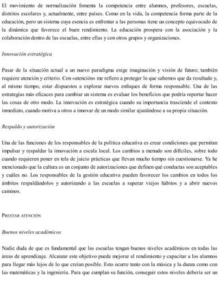 El movimiento de normalización fomenta la competencia entre alumnos, profesores, escuelas,
distritos escolares y, actualmente, entre países. Como en la vida, la competencia forma parte de la
educación, pero un sistema cuya esencia es enfrentar a las personas tiene un concepto equivocado de
la dinámica que favorece el buen rendimiento. La educación prospera con la asociación y la
colaboración dentro de las escuelas, entre ellas y con otros grupos y organizaciones.
Innovación estratégica
Pasar de la situación actual a un nuevo paradigma exige imaginación y visión de futuro; también
requiere atención y criterio. Con «atención» me refiero a proteger lo que sabemos que da resultado y,
al mismo tiempo, estar dispuestos a explorar nuevos enfoques de forma responsable. Una de las
estrategias más eficaces para cambiar un sistema es evaluar los beneficios que podría reportar hacer
las cosas de otro modo. La innovación es estratégica cuando su importancia trasciende el contexto
inmediato, cuando motiva a otros a innovar de un modo similar ajustándose a su propia situación.
Respaldo y autorización
Una de las funciones de los responsables de la política educativa es crear condiciones que permitan
impulsar y respaldar la innovación a escala local. Los cambios a menudo son difíciles, sobre todo
cuando requieren poner en tela de juicio prácticas que llevan mucho tiempo sin cuestionarse. Ya he
mencionado que la cultura es un conjunto de autorizaciones que definen qué conductas son aceptables
y cuáles no. Los responsables de la gestión educativa pueden favorecer los cambios en todos los
ámbitos respaldándolos y autorizando a las escuelas a superar viejos hábitos y a abrir nuevos
caminos.
PRESTAR ATENCIÓN
Buenos niveles académicos
Nadie duda de que es fundamental que las escuelas tengan buenos niveles académicos en todas las
áreas de aprendizaje. Alcanzar este objetivo puede mejorar el rendimiento y capacitar a los alumnos
para llegar más lejos de lo que creían posible. Esto ocurre tanto con la música y la danza como con
las matemáticas y la ingeniería. Para que cumplan su función, conseguir estos niveles debería ser un
 