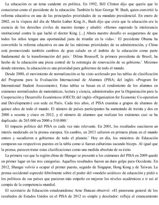 La educación es un tema candente en política. En 1992, Bill Clinton dijo que quería que lo
conocieran como el presidente de la educación. También lo hizo George W. Bush, quien convirtió la
reforma educativa en una de las principales prioridades de su mandato presidencial. En enero de
2002, en la víspera del día de Martin Luther King Jr., Bush dijo que creía que la educación era la
esencia de los derechos civiles de nuestro tiempo y añadió: «Hemos superado la intolerancia
institucional contra la que luchó el doctor King. [...] Ahora nuestro desafío es asegurarnos de que
todos los niños tengan una oportunidad justa de triunfar en la vida».2
El presidente Obama ha
convertido la reforma educativa en una de las máximas prioridades de su administración, y China
está promoviendo también cambios de gran calado en el ámbito de la educación como parte
fundamental de la transformación del país.3
Dilma Rousseff, la primera presidenta de Brasil, ha
hecho de la educación una pieza central de la estrategia de renovación de su gobierno.4
Miremos
donde miremos, la educación es una prioridad para gobiernos de todo el mundo.
Desde 2000, el movimiento de normalización se ha visto acelerado por las tablas de clasificación
del Programa para la Evaluación Internacional de Alumnos (PISA; del inglés «Program for
International Student Assessment»). Estas tablas se basan en el rendimiento de los alumnos en
exámenes normalizados de matemáticas, lectura y ciencia, administrados por la Organización para la
Cooperación y Desarrollo Económicos (OECD; del inglés «Organization for Economic Co-operation
and Development») con sede en París. Cada tres años, el PISA examina a grupos de alumnos de
quince años de todo el mundo. El número de países participantes ha aumentado de treinta y dos en
2000 a sesenta y cinco en 2012, y el número de alumnos que realizan los exámenes casi se ha
duplicado: de 265.000 en 2000 a 510.000.5
El impacto político del PISA es cada vez más relevante. En 2001, los resultados suscitaron un
interés moderado en la prensa europea. En cambio, en 2013 salieron en primera plana en el mundo
entero y sacudieron a gobiernos de todo el planeta.6
Hoy en día, los ministros de Educación
comparan sus respectivos puestos en la tabla como si fueran culturistas sacando bíceps. Al igual que
la prensa, parecen tratar estas clasificaciones como una medida absoluta de su éxito.
La primera vez que la región china de Shangai se presentó a los exámenes del PISA en 2009 quedó
en primer lugar en las tres categorías. Aquellos resultados fueron un duro golpe para Occidente. En
2012, Shangai volvió a ocupar el primer puesto, seguido de Singapur, Hong Kong y de Taiwan. La
prensa occidental especuló febrilmente sobre el poder del «modelo asiático» de educación y pidió a
los políticos de sus países que pusieran más empeño en mejorar los niveles académicos e ir así al
compás de la competencia mundial.
El secretario de Educación estadounidense Arne Duncan observó: «El panorama general de los
resultados de Estados Unidos en el PISA de 2012 es simple y desolador: refleja el estancamiento
 